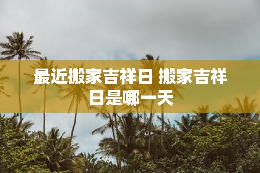 最近搬家吉祥日 搬家吉祥日是哪一天