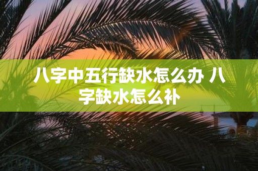 八字中五行缺水怎么办 八字缺水怎么补