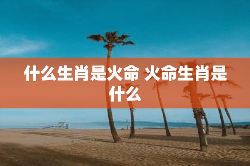什么生肖是火命 火命生肖是什么