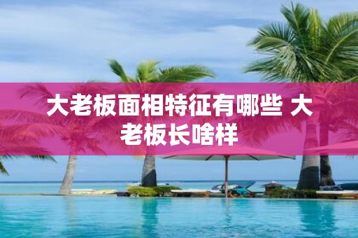 大老板面相特征有哪些 大老板长啥样
