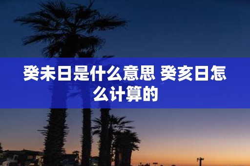 癸未日是什么意思 癸亥日怎么计算的