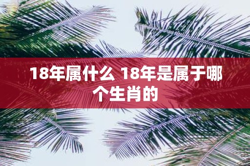 18年属什么 18年是属于哪个生肖的