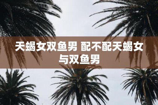 天蝎女双鱼男 配不配天蝎女与双鱼男