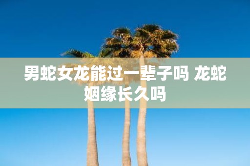 男蛇女龙能过一辈子吗 龙蛇姻缘长久吗