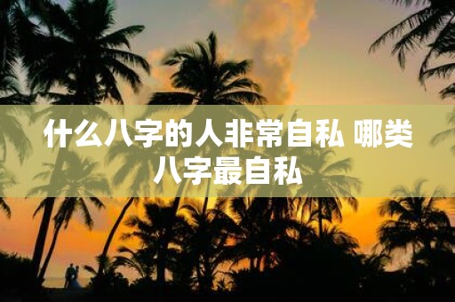 什么八字的人非常自私 哪类八字最自私