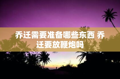 乔迁需要准备哪些东西 乔迁要放鞭炮吗