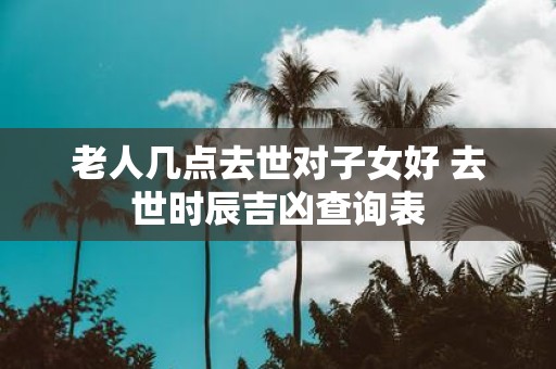 老人几点去世对子女好 去世时辰吉凶查询表