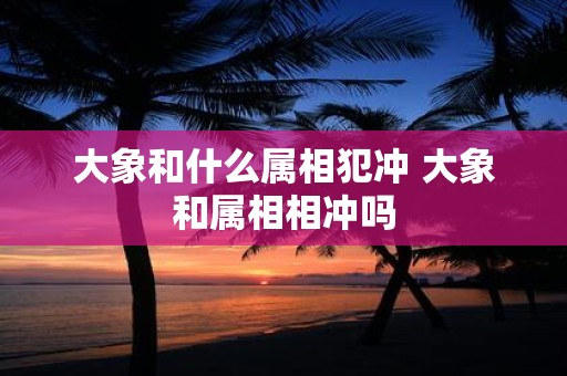 大象和什么属相犯冲 大象和属相相冲吗