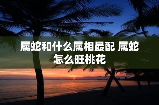 属蛇和什么属相最配 属蛇怎么旺桃花