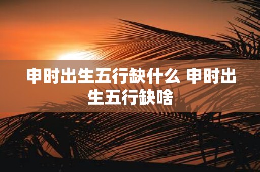 申时出生五行缺什么 申时出生五行缺啥