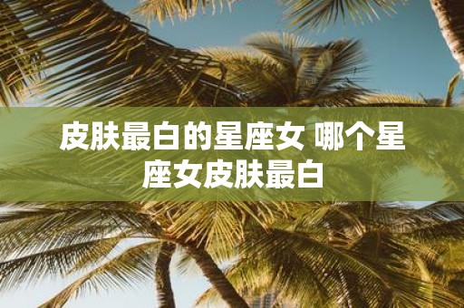 皮肤最白的星座女 哪个星座女皮肤最白