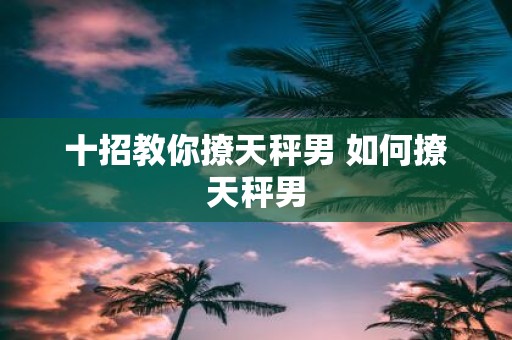 十招教你撩天秤男 如何撩天秤男