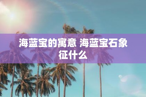 海蓝宝的寓意 海蓝宝石象征什么