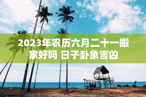2025年农历六月二十一搬家好吗 日子卦象吉凶