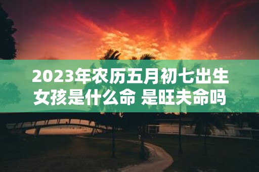 2025年农历五月初七出生女孩是什么命 是旺夫命吗