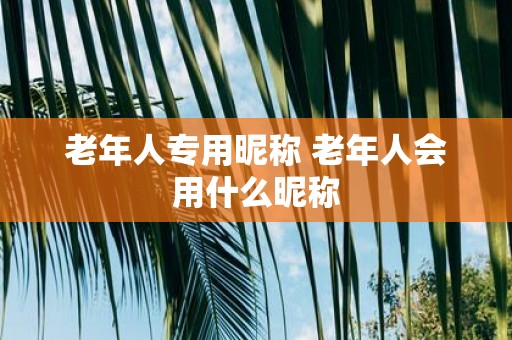 老年人专用昵称 老年人会用什么昵称