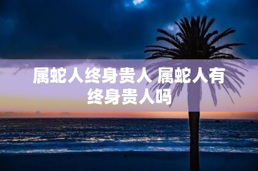 属蛇人终身贵人 属蛇人有终身贵人吗