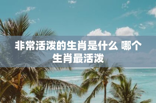 非常活泼的生肖是什么 哪个生肖最活泼