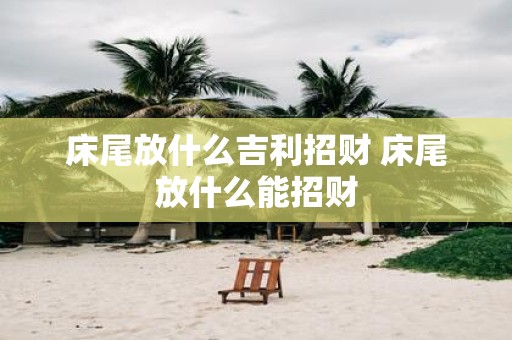 床尾放什么吉利招财 床尾放什么能招财