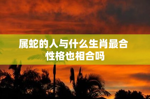 属蛇的人与什么生肖最合 性格也相合吗
