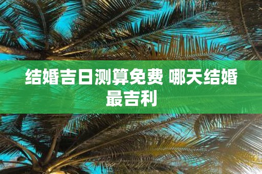 结婚吉日测算免费 哪天结婚最吉利