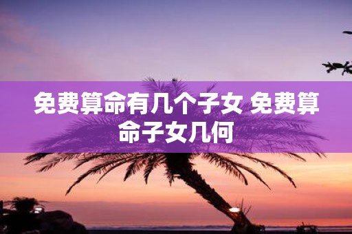 免费算命有几个子女 免费算命子女几何