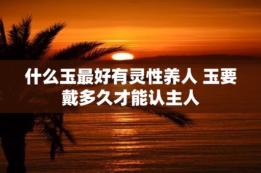 什么玉最好有灵性养人 玉要戴多久才能认主人