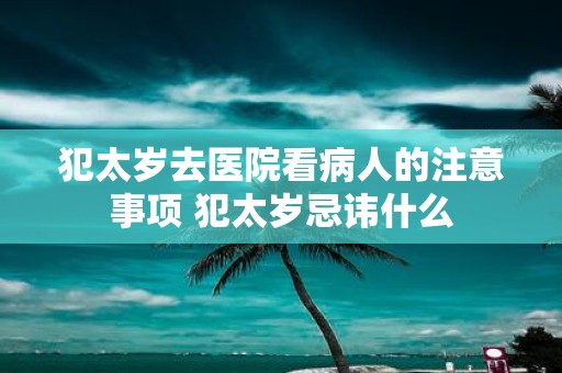 犯太岁去医院看病人的注意事项 犯太岁忌讳什么