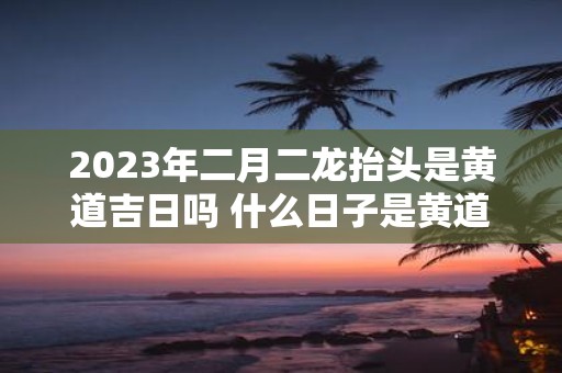 2025年二月二龙抬头是黄道吉日吗 什么日子是黄道吉日