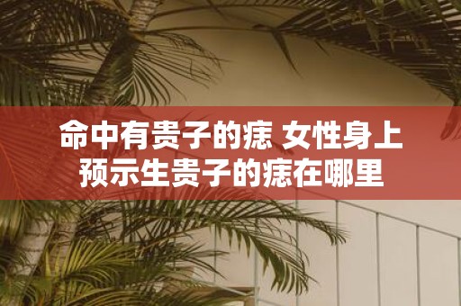 命中有贵子的痣 女性身上预示生贵子的痣在哪里