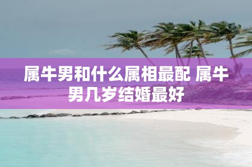 属牛男和什么属相最配 属牛男几岁结婚最好