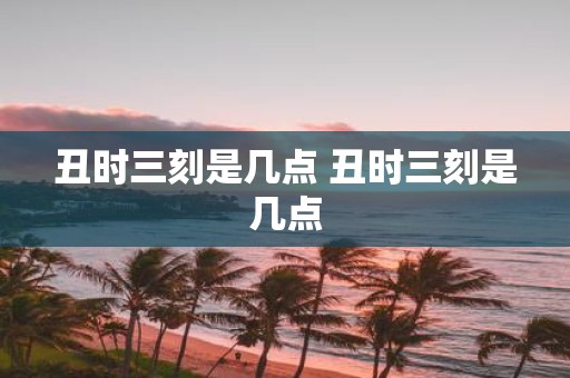 丑时三刻是几点 丑时三刻是几点
