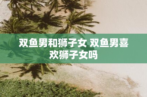 双鱼男和狮子女 双鱼男喜欢狮子女吗