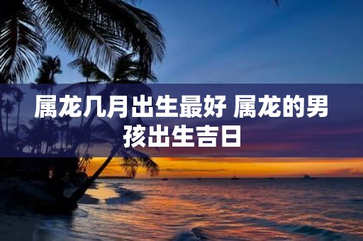 属龙几月出生最好 属龙的男孩出生吉日