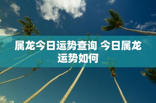 属龙今日运势查询 今日属龙运势如何
