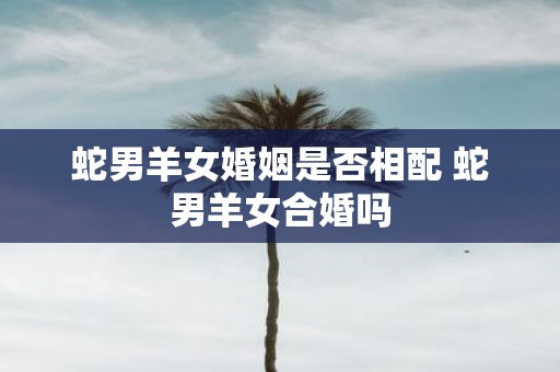 蛇男羊女婚姻是否相配 蛇男羊女合婚吗