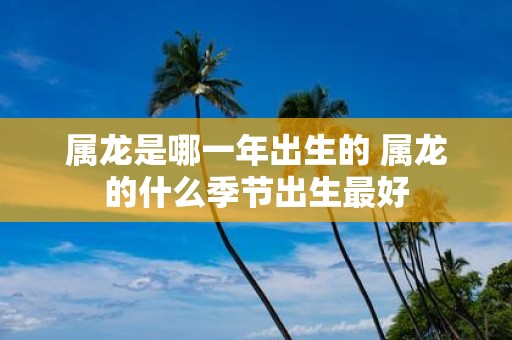 属龙是哪一年出生的 属龙的什么季节出生最好