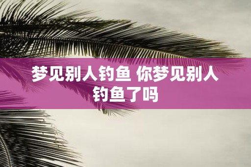 梦见别人钓鱼 你梦见别人钓鱼了吗