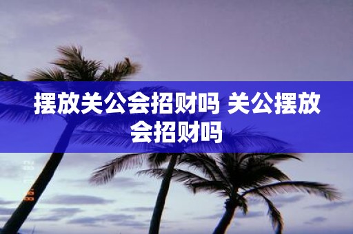 摆放关公会招财吗 关公摆放会招财吗