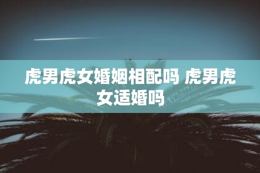虎男虎女婚姻相配吗 虎男虎女适婚吗