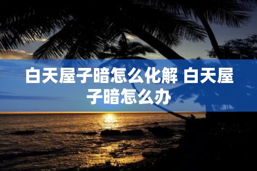 白天屋子暗怎么化解 白天屋子暗怎么办