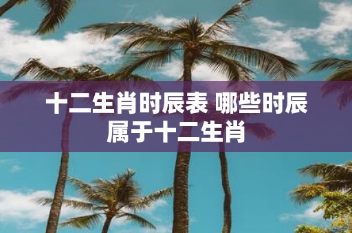 十二生肖时辰表 哪些时辰属于十二生肖