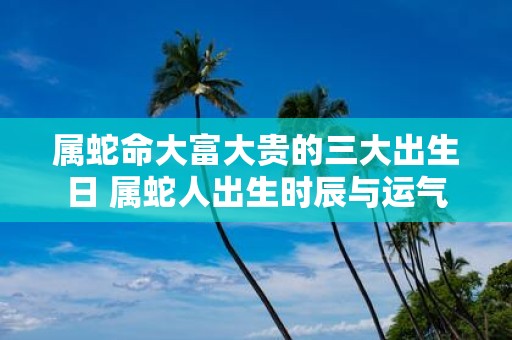 属蛇命大富大贵的三大出生日 属蛇人出生时辰与运气