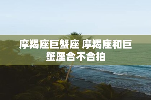 摩羯座巨蟹座 摩羯座和巨蟹座合不合拍