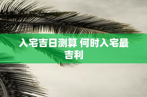 入宅吉日测算 何时入宅最吉利