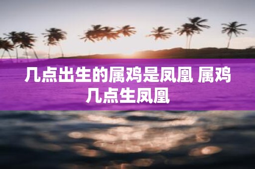 几点出生的属鸡是凤凰 属鸡几点生凤凰