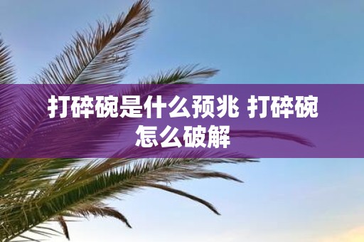 打碎碗是什么预兆 打碎碗怎么破解