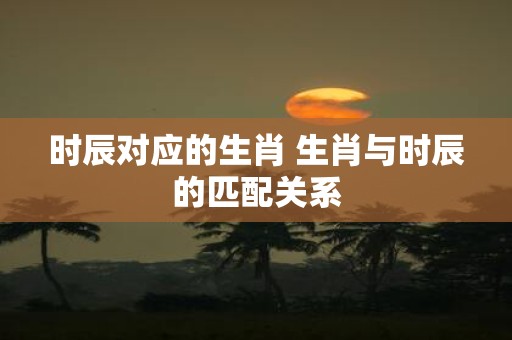 时辰对应的生肖 生肖与时辰的匹配关系