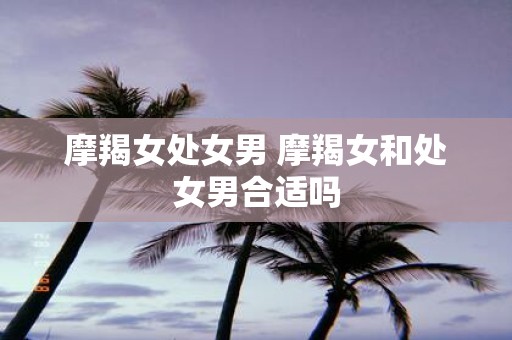 摩羯女处女男 摩羯女和处女男合适吗