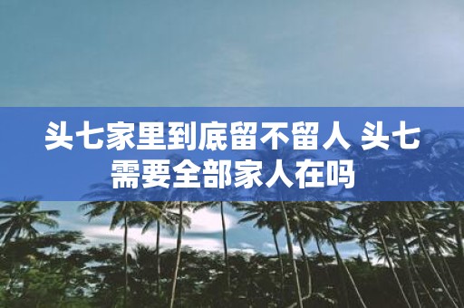 头七家里到底留不留人 头七需要全部家人在吗